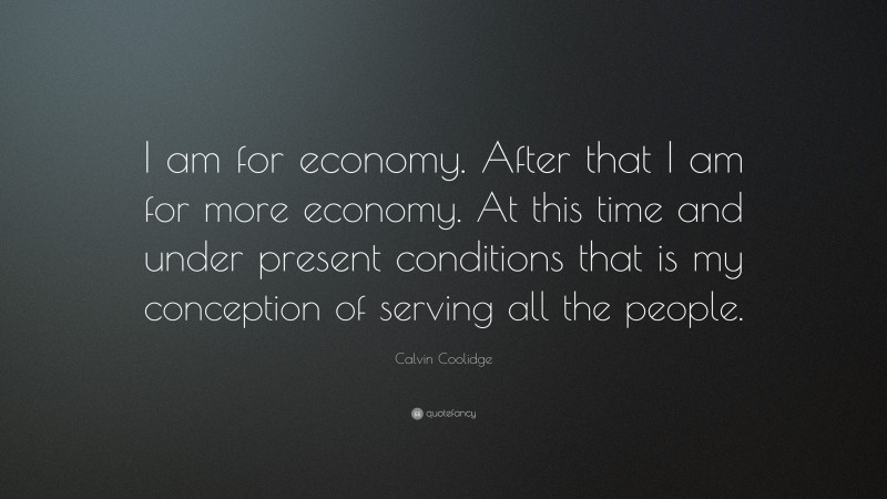 Calvin Coolidge Quote: “I am for economy. After that I am for more economy. At this time and under present conditions that is my conception of serving all the people.”