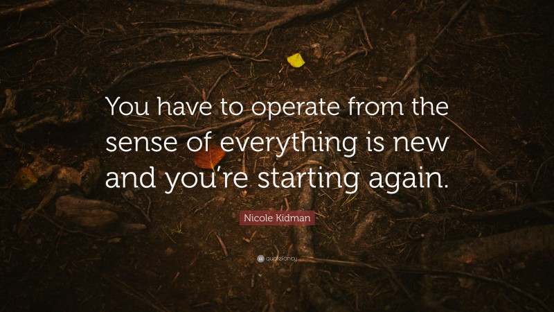 Nicole Kidman Quote: “You have to operate from the sense of everything is new and you’re starting again.”