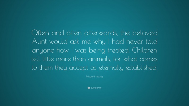 Rudyard Kipling Quote: “Often and often afterwards, the beloved Aunt would ask me why I had never told anyone how I was being treated. Children tell little more than animals, for what comes to them they accept as eternally established.”