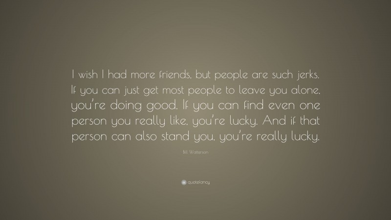 Bill Watterson Quote: “I wish I had more friends, but people are such jerks. If you can just get most people to leave you alone, you’re doing good. If you can find even one person you really like, you’re lucky. And if that person can also stand you, you’re really lucky.”