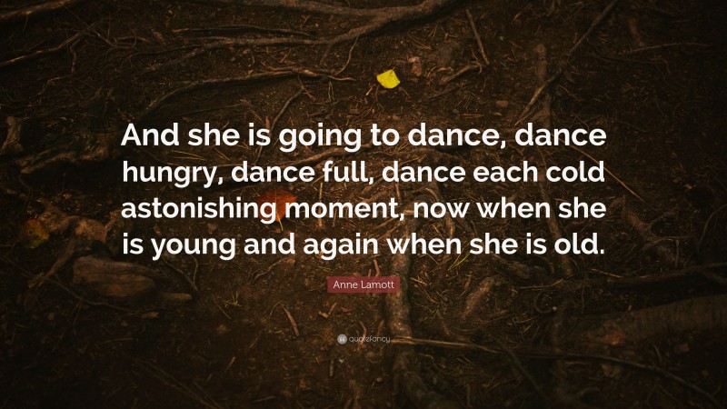 Anne Lamott Quote: “And she is going to dance, dance hungry, dance full, dance each cold astonishing moment, now when she is young and again when she is old.”