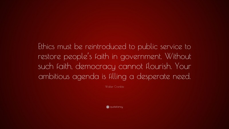 Walter Cronkite Quote: “Ethics must be reintroduced to public service to restore people’s faith in government. Without such faith, democracy cannot flourish. Your ambitious agenda is filling a desperate need.”