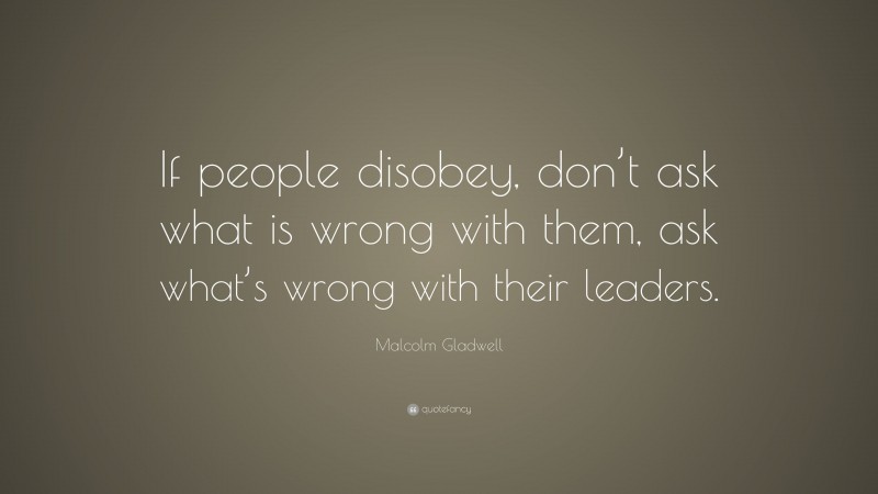 Malcolm Gladwell Quote: “If people disobey, don’t ask what is wrong with them, ask what’s wrong with their leaders.”