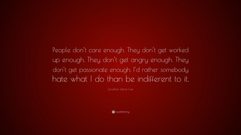 Jonathan Safran Foer Quote: “People don’t care enough. They don’t get worked up enough. They don’t get angry enough. They don’t get passionate enough. I’d rather somebody hate what I do than be indifferent to it.”