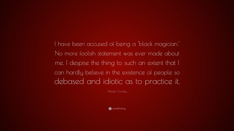 Aleister Crowley Quote: “I have been accused of being a ‘black magician.’ No more foolish statement was ever made about me. I despise the thing to such an extent that I can hardly believe in the existence of people so debased and idiotic as to practice it.”