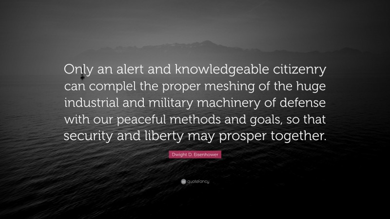Dwight D. Eisenhower Quote: “Only an alert and knowledgeable citizenry can complel the proper meshing of the huge industrial and military machinery of defense with our peaceful methods and goals, so that security and liberty may prosper together.”