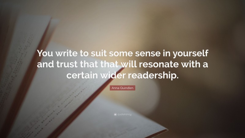 Anna Quindlen Quote: “You write to suit some sense in yourself and trust that that will resonate with a certain wider readership.”