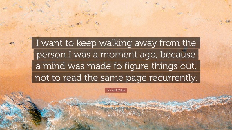 Donald Miller Quote: “I want to keep walking away from the person I was a moment ago, because a mind was made fo figure things out, not to read the same page recurrently.”