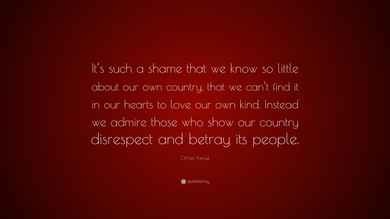 Orhan Pamuk Quote: “It’s such a shame that we know so little about our own country, that we can’t find it in our hearts to love our own kind. Instead we admire those who show our country disrespect and betray its people.”