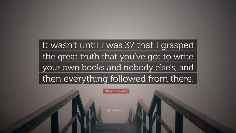 William Golding Quote: “It wasn’t until I was 37 that I grasped the great truth that you’ve got to write your own books and nobody else’s, and then everything followed from there.”