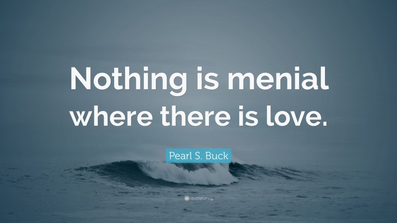 Pearl S. Buck Quote: “Nothing is menial where there is love.”