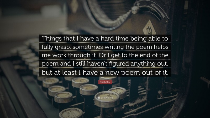 Sarah Kay Quote: “Things that I have a hard time being able to fully grasp, sometimes writing the poem helps me work through it. Or I get to the end of the poem and I still haven’t figured anything out, but at least I have a new poem out of it.”