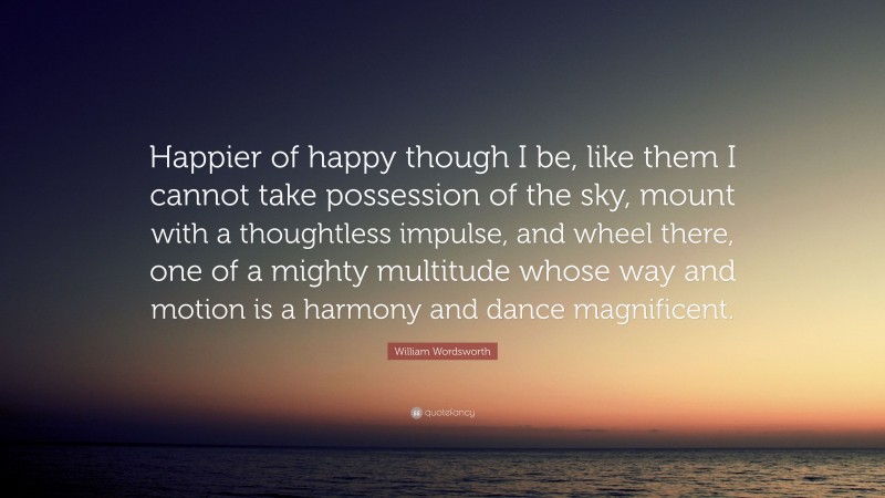 William Wordsworth Quote: “Happier of happy though I be, like them I cannot take possession of the sky, mount with a thoughtless impulse, and wheel there, one of a mighty multitude whose way and motion is a harmony and dance magnificent.”