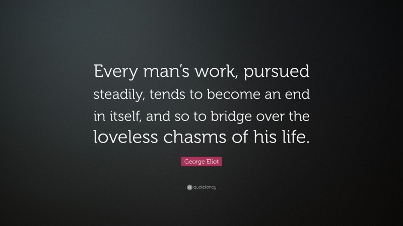 George Eliot Quote: “Every man’s work, pursued steadily, tends to become an end in itself, and so to bridge over the loveless chasms of his life.”