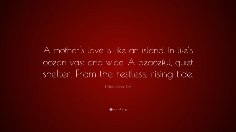 Helen Steiner Rice Quote: “A mother’s love is like an island, In life’s ocean vast and wide, A peaceful, quiet shelter, From the restless, rising tide.”
