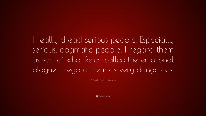 Robert Anton Wilson Quote: “I really dread serious people. Especially serious, dogmatic people. I regard them as sort of what Reich called the emotional plague. I regard them as very dangerous.”