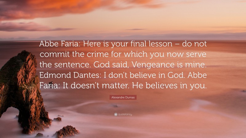 Alexandre Dumas Quote: “Abbe Faria: Here is your final lesson – do not commit the crime for which you now serve the sentence. God said, Vengeance is mine. Edmond Dantes: I don’t believe in God. Abbe Faria: It doesn’t matter. He believes in you.”