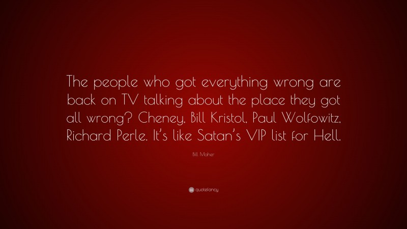 Bill Maher Quote: “The people who got everything wrong are back on TV talking about the place they got all wrong? Cheney, Bill Kristol, Paul Wolfowitz, Richard Perle. It’s like Satan’s VIP list for Hell.”