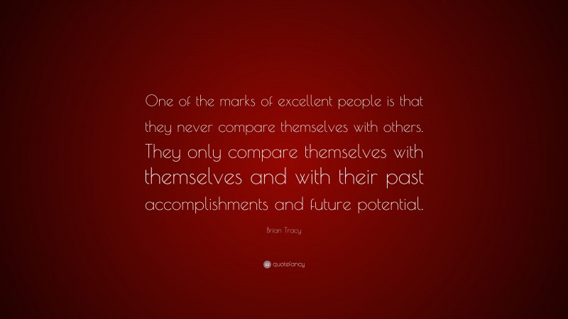 Brian Tracy Quote: “One of the marks of excellent people is that they never compare themselves with others. They only compare themselves with themselves and with their past accomplishments and future potential.”