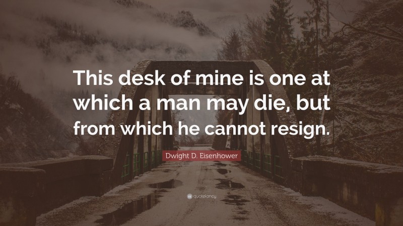 Dwight D. Eisenhower Quote: “This desk of mine is one at which a man may die, but from which he cannot resign.”