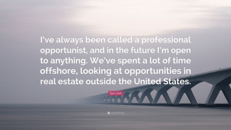 Sam Zell Quote: “I’ve always been called a professional opportunist, and in the future I’m open to anything. We’ve spent a lot of time offshore, looking at opportunities in real estate outside the United States.”