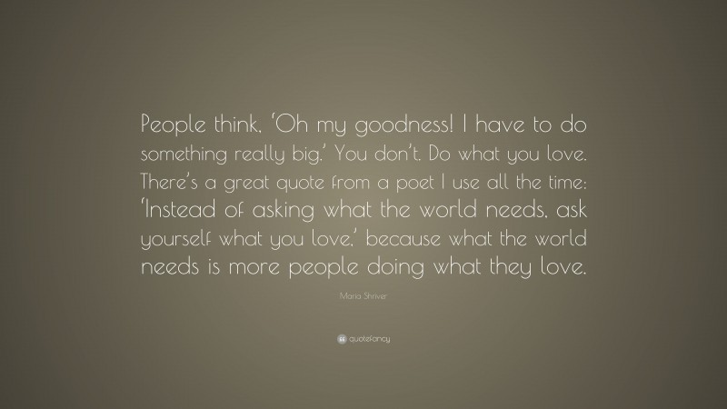 Maria Shriver Quote: “People think, ‘Oh my goodness! I have to do something really big.’ You don’t. Do what you love. There’s a great quote from a poet I use all the time: ‘Instead of asking what the world needs, ask yourself what you love,’ because what the world needs is more people doing what they love.”