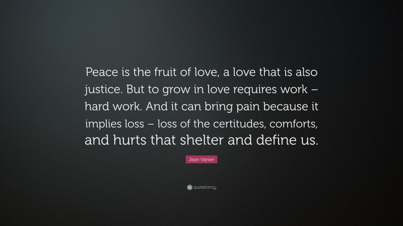 Jean Vanier Quote: “Peace is the fruit of love, a love that is also justice. But to grow in love requires work – hard work. And it can bring pain because it implies loss – loss of the certitudes, comforts, and hurts that shelter and define us.”