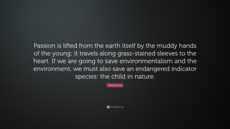 Richard Louv Quote: “Passion is lifted from the earth itself by the muddy hands of the young; it travels along grass-stained sleeves to the heart. If we are going to save environmentalism and the environment, we must also save an endangered indicator species: the child in nature.”