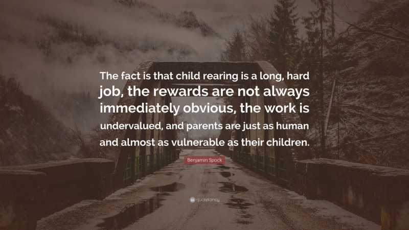 Benjamin Spock Quote: “The fact is that child rearing is a long, hard job, the rewards are not always immediately obvious, the work is undervalued, and parents are just as human and almost as vulnerable as their children.”