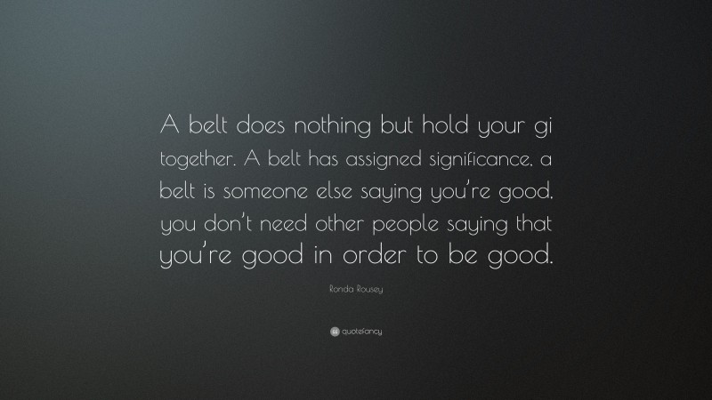 Ronda Rousey Quote: “A belt does nothing but hold your gi together. A belt has assigned significance, a belt is someone else saying you’re good, you don’t need other people saying that you’re good in order to be good.”