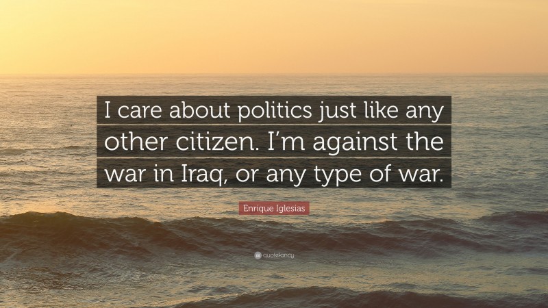 Enrique Iglesias Quote: “I care about politics just like any other citizen. I’m against the war in Iraq, or any type of war.”