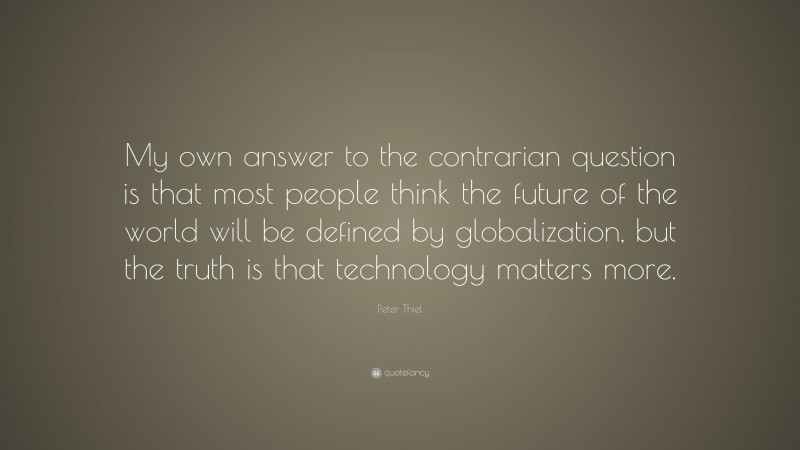 Peter Thiel Quote: “My own answer to the contrarian question is that most people think the future of the world will be defined by globalization, but the truth is that technology matters more.”