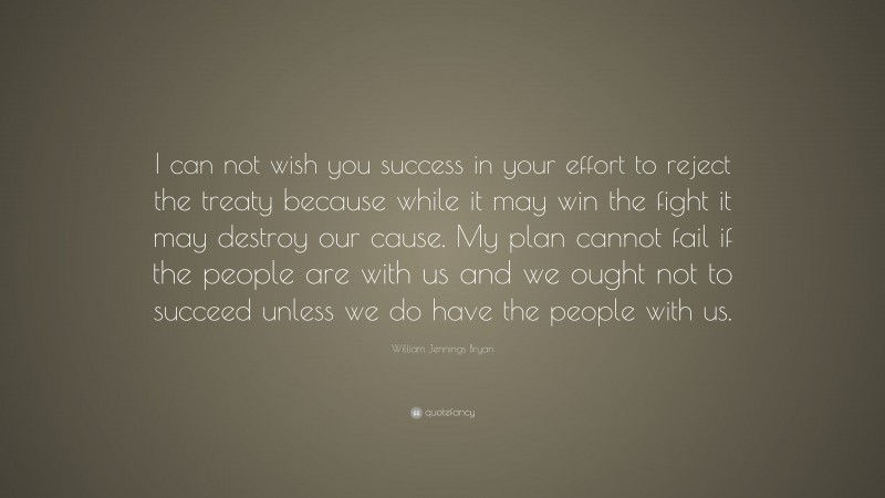 William Jennings Bryan Quote: “I can not wish you success in your effort to reject the treaty because while it may win the fight it may destroy our cause. My plan cannot fail if the people are with us and we ought not to succeed unless we do have the people with us.”