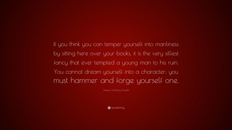 James Anthony Froude Quote: “If you think you can temper yourself into manliness by sitting here over your books, it is the very silliest fancy that ever tempted a young man to his ruin. You cannot dream yourself into a character; you must hammer and forge yourself one.”
