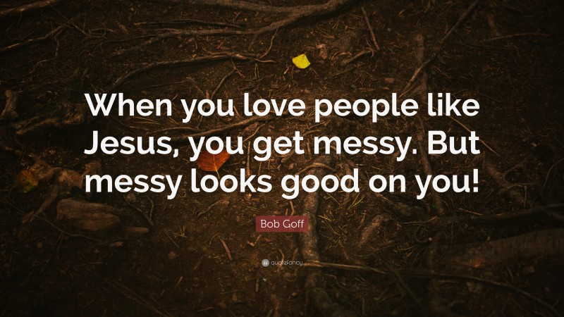 Bob Goff Quote: “When you love people like Jesus, you get messy. But messy looks good on you!”