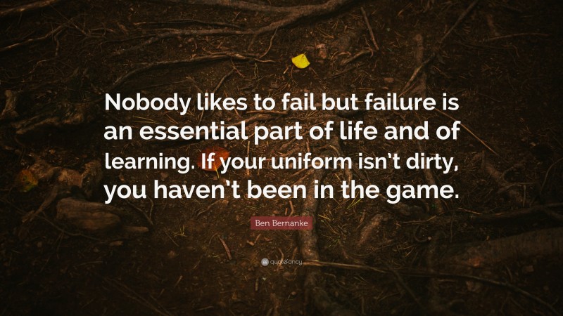 Ben Bernanke Quote: “Nobody likes to fail but failure is an essential part of life and of learning. If your uniform isn’t dirty, you haven’t been in the game.”