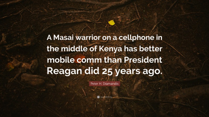 Peter H. Diamandis Quote: “A Masai warrior on a cellphone in the middle of Kenya has better mobile comm than President Reagan did 25 years ago.”