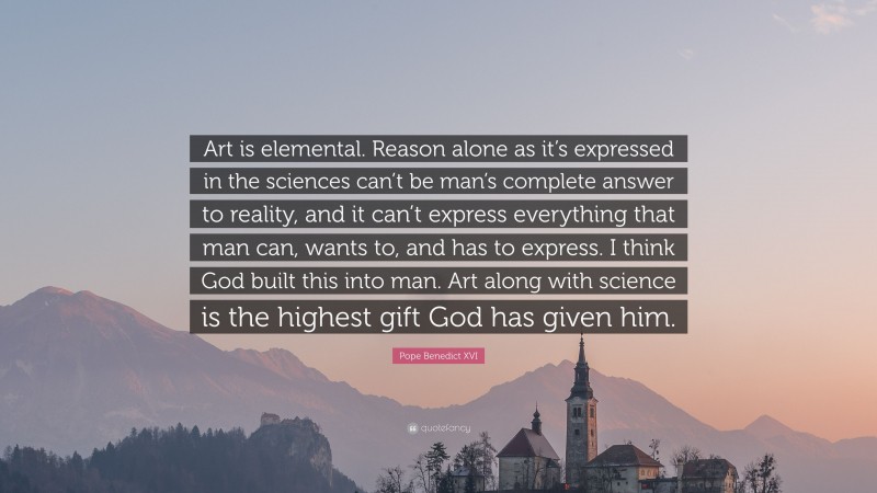 Pope Benedict XVI Quote: “Art is elemental. Reason alone as it’s expressed in the sciences can’t be man’s complete answer to reality, and it can’t express everything that man can, wants to, and has to express. I think God built this into man. Art along with science is the highest gift God has given him.”