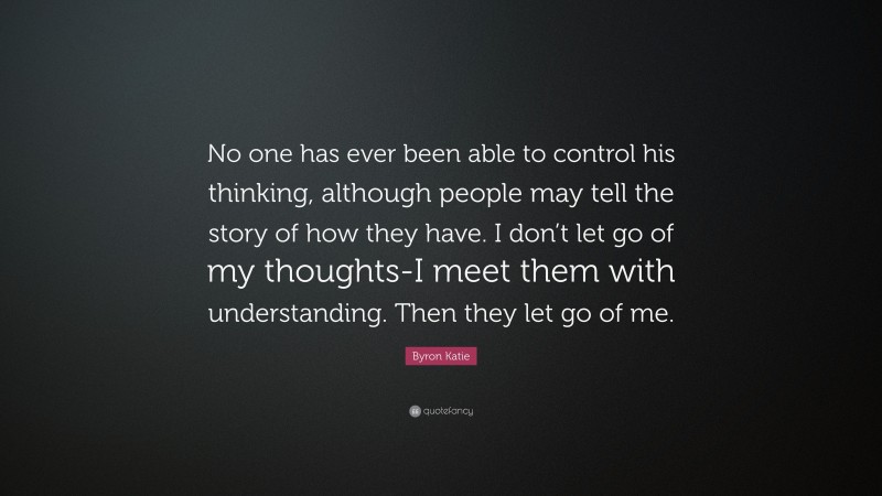 Byron Katie Quote: “No one has ever been able to control his thinking, although people may tell the story of how they have. I don’t let go of my thoughts-I meet them with understanding. Then they let go of me.”