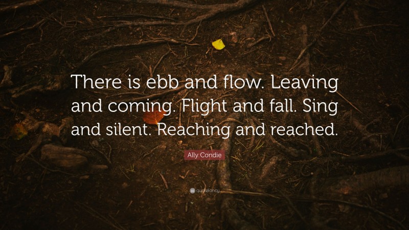 Ally Condie Quote: “There is ebb and flow. Leaving and coming. Flight and fall. Sing and silent. Reaching and reached.”