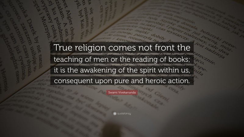 Swami Vivekananda Quote: “True religion comes not front the teaching of men or the reading of books; it is the awakening of the spirit within us, consequent upon pure and heroic action.”