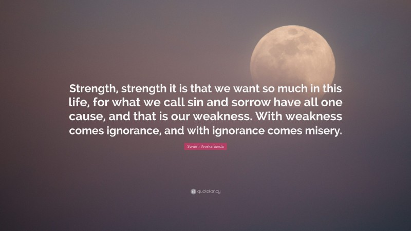 Swami Vivekananda Quote: “Strength, strength it is that we want so much in this life, for what we call sin and sorrow have all one cause, and that is our weakness. With weakness comes ignorance, and with ignorance comes misery.”