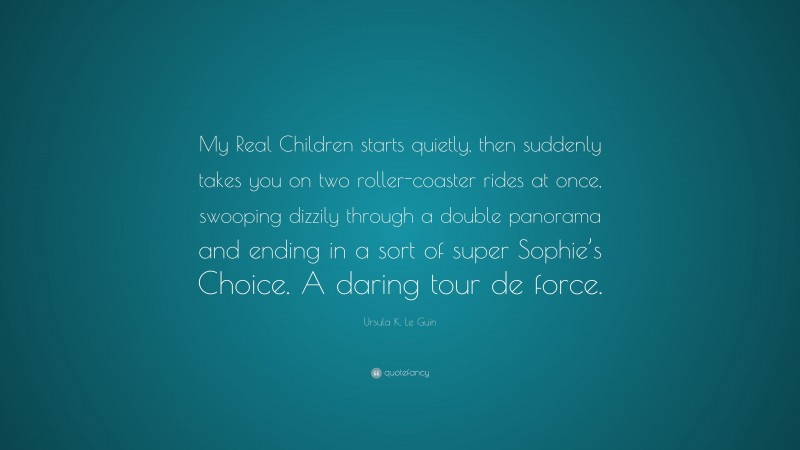 Ursula K. Le Guin Quote: “My Real Children starts quietly, then suddenly takes you on two roller-coaster rides at once, swooping dizzily through a double panorama and ending in a sort of super Sophie’s Choice. A daring tour de force.”