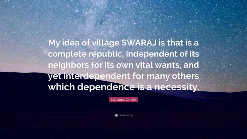 Mahatma Gandhi Quote: “My idea of village SWARAJ is that is a complete republic, independent of its neighbors for its own vital wants, and yet interdependent for many others which dependence is a necessity.”