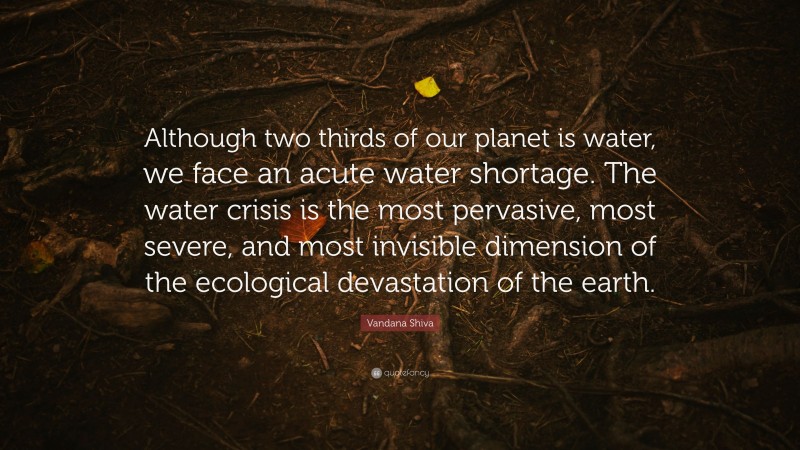 Vandana Shiva Quote: “Although two thirds of our planet is water, we face an acute water shortage. The water crisis is the most pervasive, most severe, and most invisible dimension of the ecological devastation of the earth.”