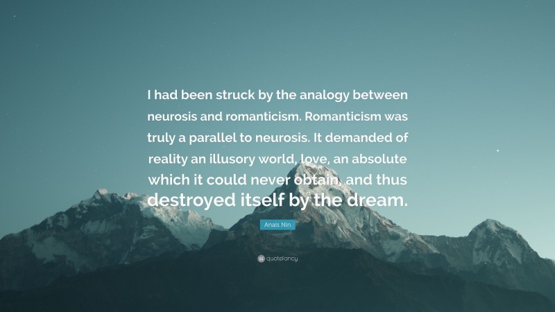 Anaïs Nin Quote: “I had been struck by the analogy between neurosis and romanticism. Romanticism was truly a parallel to neurosis. It demanded of reality an illusory world, love, an absolute which it could never obtain, and thus destroyed itself by the dream.”