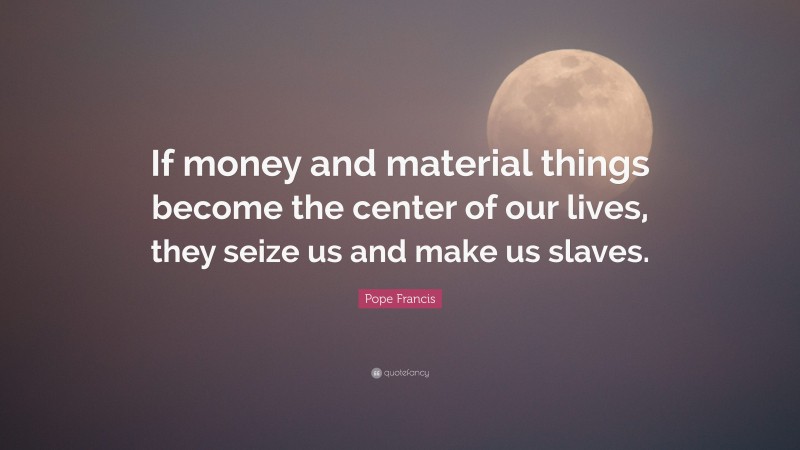 Pope Francis Quote: “If money and material things become the center of our lives, they seize us and make us slaves.”
