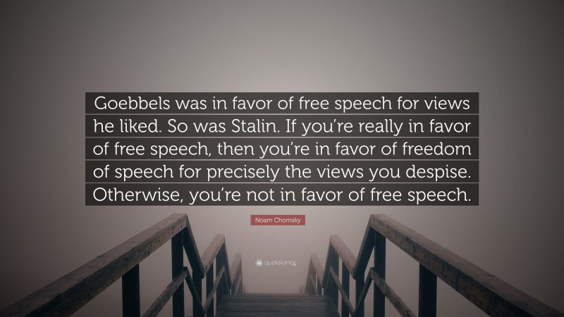 Noam Chomsky Quote: “Goebbels was in favor of free speech for views he liked. So was Stalin. If you’re really in favor of free speech, then you’re in favor of freedom of speech for precisely the views you despise. Otherwise, you’re not in favor of free speech.”