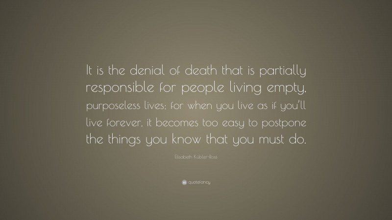 Elisabeth Kübler-Ross Quote: “It is the denial of death that is partially responsible for people living empty, purposeless lives; for when you live as if you’ll live forever, it becomes too easy to postpone the things you know that you must do.”