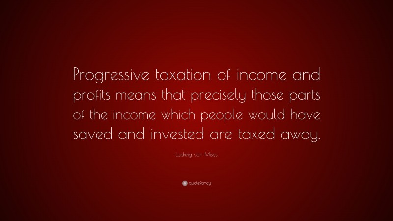 Ludwig von Mises Quote: “Progressive taxation of income and profits means that precisely those parts of the income which people would have saved and invested are taxed away.”